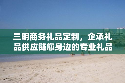 三明商务礼品定制，企承礼品供应链您身边的专业礼品定制公司